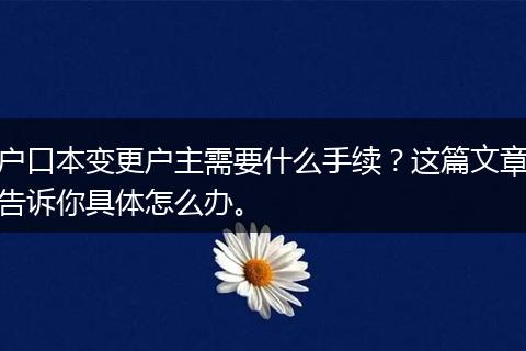 户口本变更户主需要什么手续？这篇文章告诉你具体怎么办。