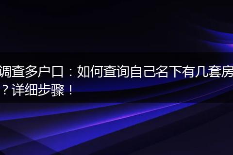 调查多户口：如何查询自己名下有几套房？详细步骤！