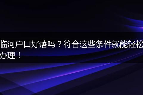 临河户口好落吗？符合这些条件就能轻松办理！