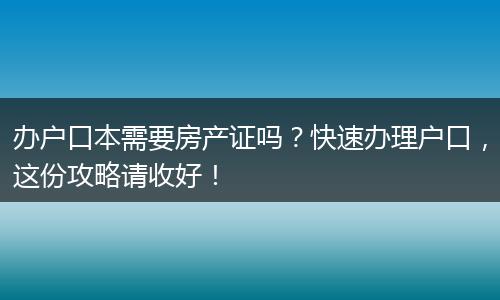 办户口本需要房产证吗？快速办理户口，这份攻略请收好！