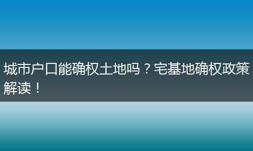 城市户口能确权土地吗？宅基地确权政策解读！