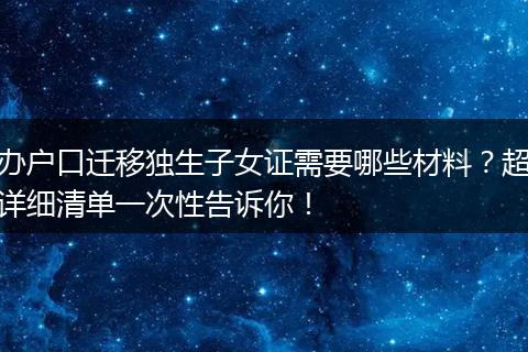 办户口迁移独生子女证需要哪些材料？超详细清单一次性告诉你！
