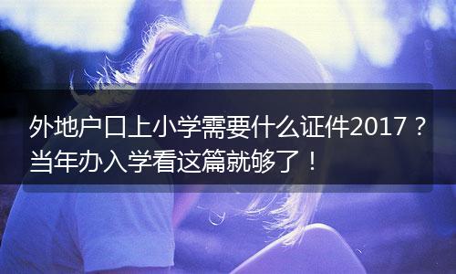 外地户口上小学需要什么证件2017？当年办入学看这篇就够了！