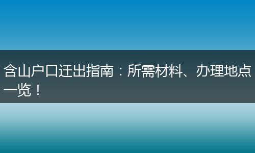含山户口迁出指南：所需材料、办理地点一览！