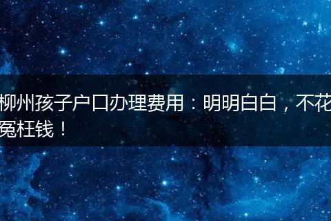 柳州孩子户口办理费用：明明白白，不花冤枉钱！
