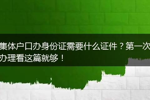 集体户口办身份证需要什么证件？第一次办理看这篇就够！