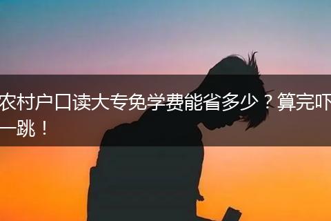 农村户口读大专免学费能省多少？算完吓一跳！