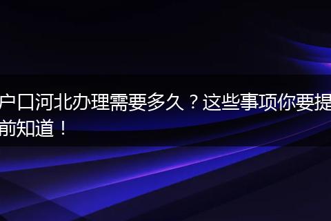 户口河北办理需要多久？这些事项你要提前知道！