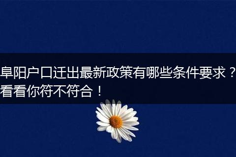 阜阳户口迁出最新政策有哪些条件要求？看看你符不符合！