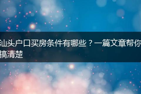 汕头户口买房条件有哪些？一篇文章帮你搞清楚