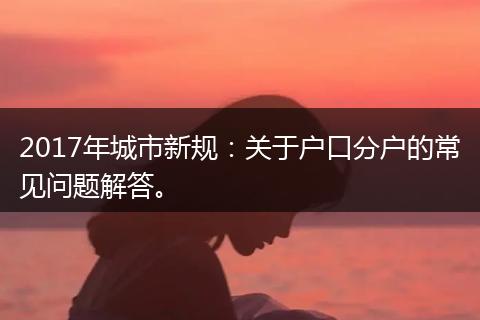 2017年城市新规：关于户口分户的常见问题解答。