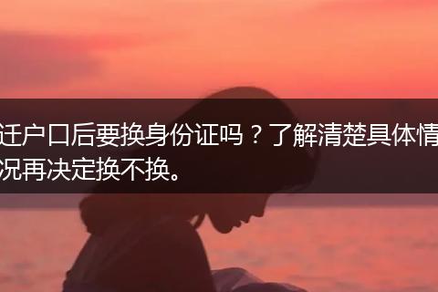 迁户口后要换身份证吗？了解清楚具体情况再决定换不换。