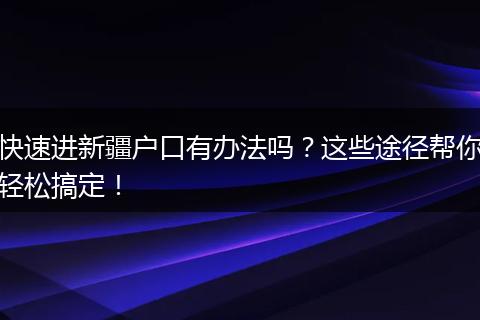 快速进新疆户口有办法吗？这些途径帮你轻松搞定！