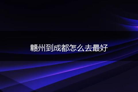 赣州到成都怎么去最好