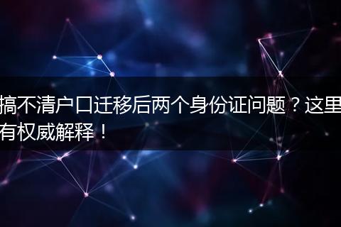 搞不清户口迁移后两个身份证问题？这里有权威解释！
