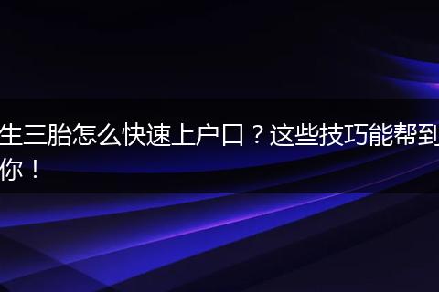 生三胎怎么快速上户口？这些技巧能帮到你！