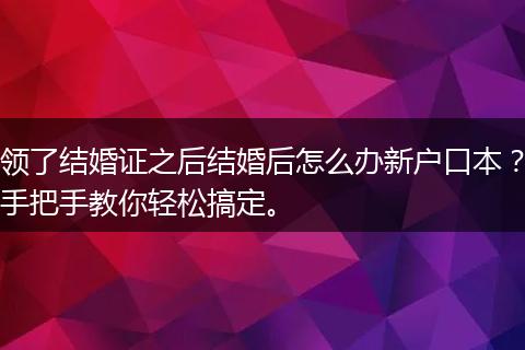 领了结婚证之后结婚后怎么办新户口本？手把手教你轻松搞定。