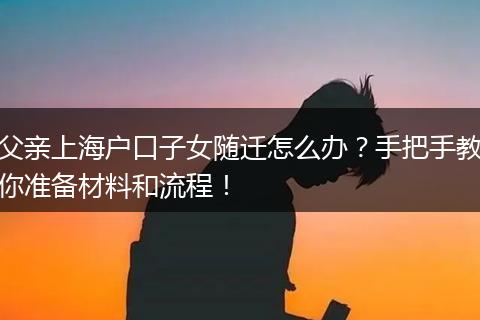 父亲上海户口子女随迁怎么办？手把手教你准备材料和流程！