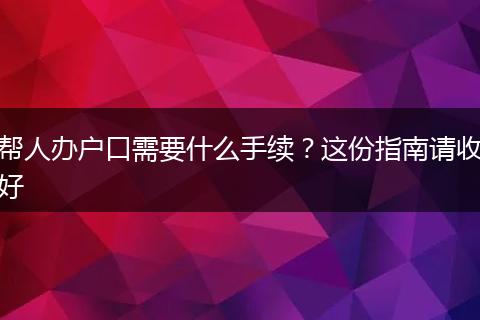 帮人办户口需要什么手续？这份指南请收好