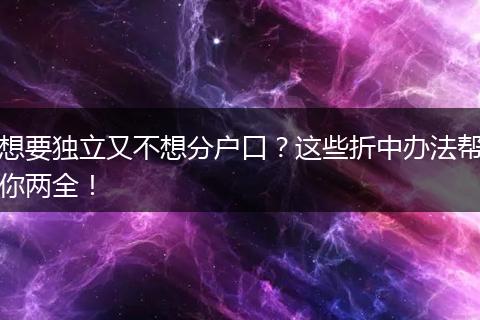 想要独立又不想分户口？这些折中办法帮你两全！