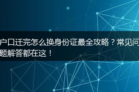 户口迁完怎么换身份证最全攻略？常见问题解答都在这！