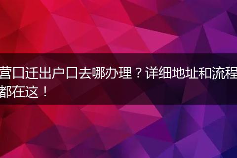营口迁出户口去哪办理？详细地址和流程都在这！