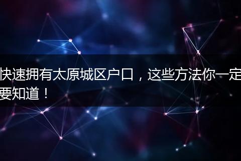 快速拥有太原城区户口，这些方法你一定要知道！