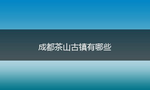 成都茶山古镇有哪些