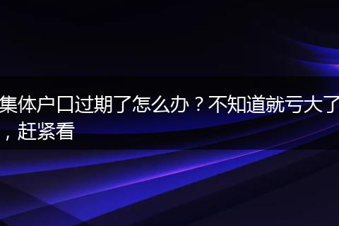 集体户口过期了怎么办？不知道就亏大了，赶紧看