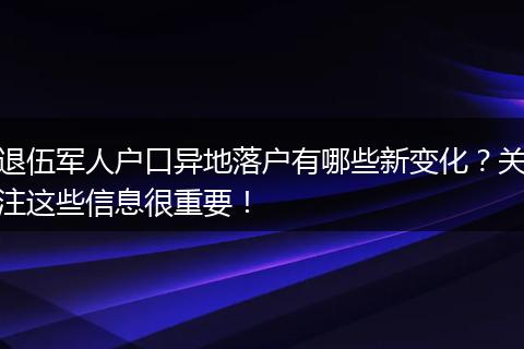 退伍军人户口异地落户有哪些新变化？关注这些信息很重要！