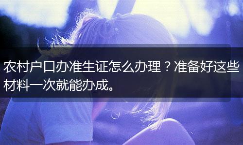 农村户口办准生证怎么办理？准备好这些材料一次就能办成。