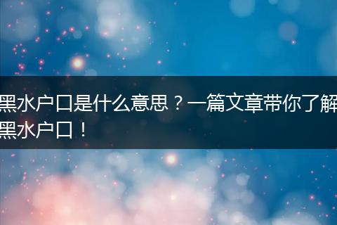 黑水户口是什么意思？一篇文章带你了解黑水户口！