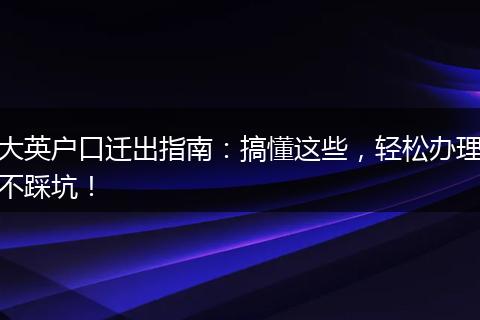 大英户口迁出指南：搞懂这些，轻松办理不踩坑！