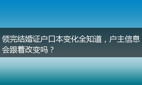 领完结婚证户口本变化全知道，户主信息会跟着改变吗？