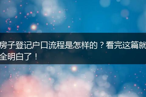 房子登记户口流程是怎样的？看完这篇就全明白了！