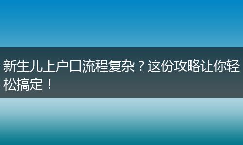 新生儿上户口流程复杂？这份攻略让你轻松搞定！