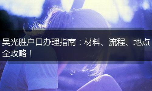 吴光胜户口办理指南：材料、流程、地点全攻略！