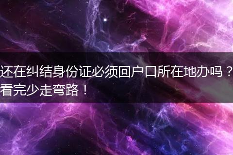 还在纠结身份证必须回户口所在地办吗？看完少走弯路！