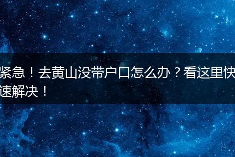 紧急！去黄山没带户口怎么办？看这里快速解决！
