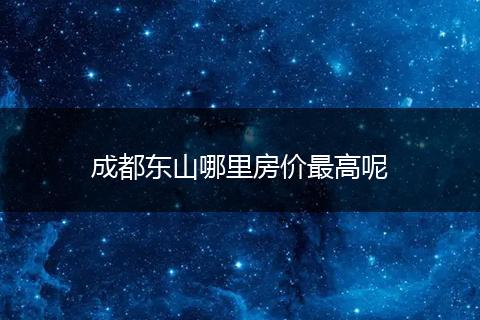 成都东山哪里房价最高呢