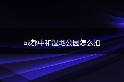 成都中和湿地公园怎么拍