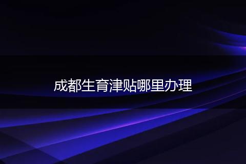 成都生育津贴哪里办理