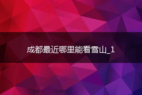 成都最近哪里能看雪山_1