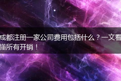 成都注册一家公司费用包括什么？一文看懂所有开销！