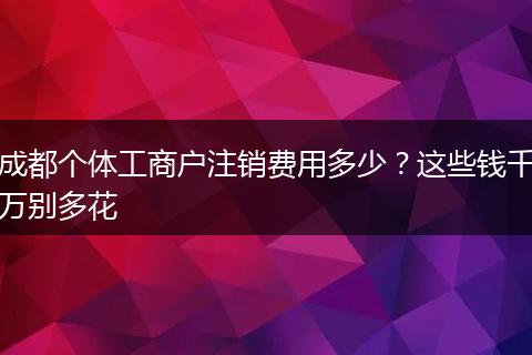 成都个体工商户注销费用多少？这些钱千万别多花