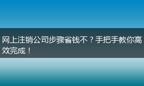 网上注销公司步骤省钱不？手把手教你高效完成！
