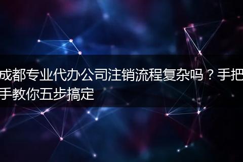 成都专业代办公司注销流程复杂吗？手把手教你五步搞定