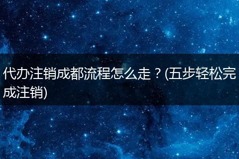 代办注销成都流程怎么走？(五步轻松完成注销)