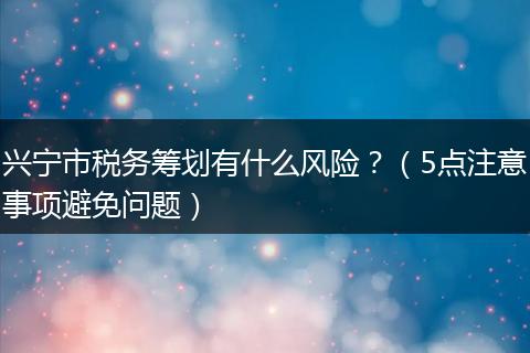 兴宁市税务筹划有什么风险？（5点注意事项避免问题）