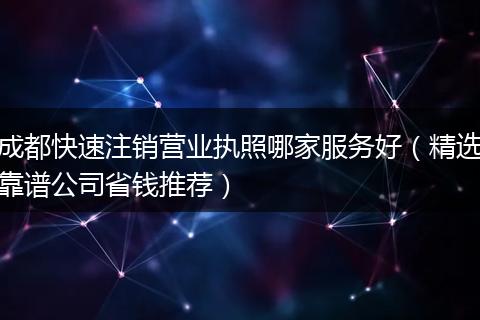成都快速注销营业执照哪家服务好（精选靠谱公司省钱推荐）